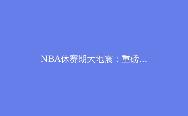 NBA休赛期大地震：重磅交易与自由球员签约深度解析 - 4