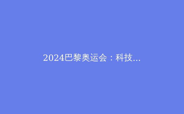 2024巴黎奥运会：科技、绿色与体育精神的完美融合 - 3